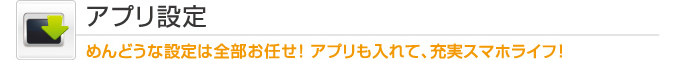 アプリ設定　　めんどうな設定は全部お任せ! アプリも入れて、充実スマホライフ!